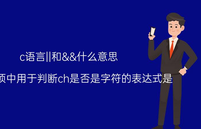 c语言||和&&什么意思 下列选项中用于判断ch是否是字符的表达式是（ ）？